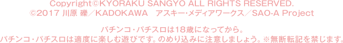 Copyright©KYORAKU SANGYO All Rights Reserved.  ©2017 川原 礫／ＫＡＤＯＫＡＷＡ  アスキー・メディアワークス／SAO-A Project パチンコ・パチスロは18歳になってから。パチンコ・パチスロは適度に楽しむ遊びです。のめり込みに注意しましょう。※無断転記を禁じます。