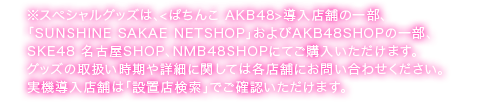 スペシャルグッズは、＜ぱちんこ AKB48＞導入店舗の一部、『SUNSHINE SAKAE NETSHOP』および一部の AKB48SHOP でご購入いただけます。グッズの取扱い時期や詳細に関しては各店舗にお問い合わせください。実機導入店舗は『設置店検索』でご確認いただけます。