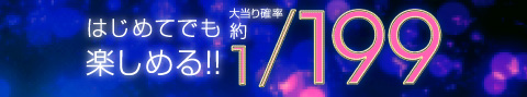 はじめてでも楽しめる！ 大当たり確率約1/199