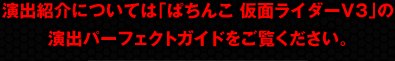 演出紹介については「ぱちんこ 仮面ライダーV3」の演出パーフェクトガイドをご覧ください。