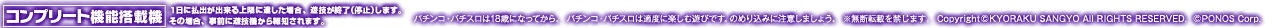 コンプリート機能搭載機 1日に払出が出来る上限に達した場合、遊技を終了（停止）します。その場合、事前に遊技機から報知されます。 パチンコ・パチスロは18歳になってから。 パチンコ・パチスロは適度に楽しむ遊びです。のめり込みに注意しましょう。 ※無断転載を禁じます。 Copyright©KYORAKU SANGYO All RIGHTS RESERVED.  ©PONOS Corp.
