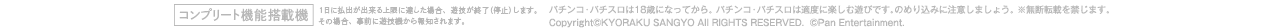コンプリート機能搭載機 1日に払出が出来る上限に達した場合、遊技を終了（停止）します。その場合、事前に遊技機から報知されます。 パチンコ・パチスロは18歳になってから。 パチンコ・パチスロは適度に楽しむ遊びです。のめり込みに注意しましょう。 ※無断転載を禁じます。 Copyright©KYORAKU SANGYO All RIGHTS RESERVED.  ©Pan Entertainment.