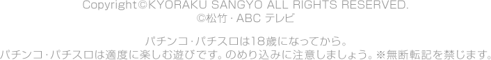 Copyright©KYORAKU SANGYO All RIGHTS RESERVED.  ©松竹・ＡＢＣ テレビ パチンコ・パチスロは18歳になってから。 パチンコ・パチスロは適度に楽しむ遊びです。のめり込みに注意しましょう。 ※無断転載を禁じます。