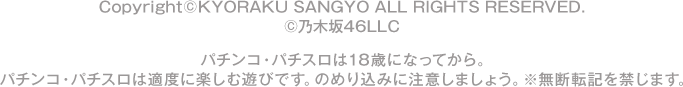 Copyright©KYORAKU SANGYO ALL RIGHTS RESERVED.  ©乃木坂46LLC パチンコ・パチスロは18歳になってから。 パチンコ・パチスロは適度に楽しむ遊びです。のめり込みに注意しましょう。 ※無断転載を禁じます。