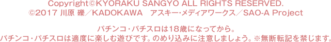 Copyright©KYORAKU SANGYO All RIGHTS RESERVED.  ©2017 川原 礫／ＫＡＤＯＫＡＷＡ  アスキー・メディアワークス／SAO-A Project パチンコ・パチスロは18歳になってから。 パチンコ・パチスロは適度に楽しむ遊びです。のめり込みに注意しましょう。 ※無断転載を禁じます。